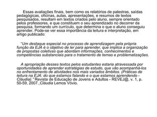 Essas avaliações finais, bem como os relatórios de palestras, saídas pedagógicas, oficinas, aulas, apresentações, e resumos de textos pesquisados, resultam em textos criados pelo aluno, sempre orientado pelos professores, e que constituem o seu aprendizado no decorrer da pesquisa, formando um currículo, que determina o que o aluno conseguiu aprender. Pode-se ver essa importância da leitura e interpretação, em artigo publicado: “ Um destaque especial no processo de aprendizagem pela própria função da EJA é o objetivo de ler para aprender, que implica a organização de propostas coletivas que abordam informações, conhecimentos e competências substanciais para o tratamento de temas e problematizações. A apropriação desses textos pelos estudantes estaria atravessada por oportunidades de aprender estratégias de estudo, que vão acompanhá-los no enfrentamento de atividades nos mais variados âmbitos. (Práticas de leitura na EJA: do que estamos falando e o que estamos aprendendo - Cláudia).”  Revista de Educação de Jovens e Adultos - REVEJ@, v. 1, p. 50-59, 2007.   Cláudia  Lemos Vóvio. 