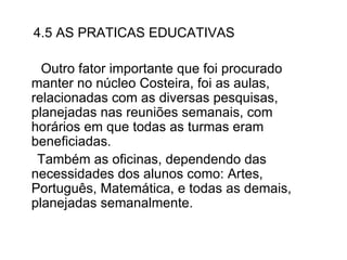 4.5 AS PRATICAS EDUCATIVAS Outro fator importante que foi procurado manter no núcleo Costeira, foi as aulas, relacionadas com as diversas pesquisas, planejadas nas reuniões semanais, com horários em que todas as turmas eram beneficiadas. Também as oficinas, dependendo das necessidades dos alunos como: Artes, Português, Matemática, e todas as demais, planejadas semanalmente.  
