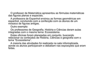 O professor de Matemática apresentou as fórmulas matemáticas das figuras planas e espaciais. A professora de Espanhol ensinou as formas geométricas em espanhol, concluindo com a confecção com os alunos de um mosaico de figuras antigas. Outro exemplo:  Os professores de Geografia, História e Ciências deram aulas integradas com o mesmo tema: Ecossistema. Estas oficinas foram planejadas em conjunto, buscando relacionar os conteúdos de História, Ciências e geografia com o tema “Ecossistema”. A maioria das atividades foi realizada na sala informatizada, aonde os alunos participavam e debatiam nas exposições que eram feitas.  