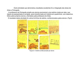 Outra atividade que demonstrou resultados excelentes foi a integração das áreas de Artes e Português.  A professora de Português propôs aos alunos escreverem uma estória criada por eles, que depois de apresentada e corrigida, seria transformada em história em quadrinhos, com desenhos feitos pelos próprios alunos, orientados pela professora de Artes. O resultado desta atividade foi vários livrinhos de estória, confeccionados pelos alunos. (Fig.6) Figura 6 - Estória confeccionada por aluna 