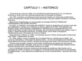 CAPÍTULO 1 – HISTÓRICO A EJA teve seu início em 1949, com a Conferencia Internacional de E.J.A. em Elsinore, Dinamarca, tendo como foro políticas públicas para a Educação de Adultos. Em 1997, aconteceu a Conferencia Internacional de Adultos em Hamburgo na Alemanha, onde foi reconhecido o Direito da Educação para toda a vida para adultos e também a inclusão de jovens. Metas foram estabelecidas e a preocupação da interação ESCOLA-TRABALHO-COMUNIDADE e RELAÇÕES SOCIAIS. Em 2003, na Tailândia, convocada pela UNESCO, diante do diagnóstico do número muito alto de analfabetismo, obrigou-se a reafirmar as metas e objetivos de 1997. Principalmente na América Latina, onde é grande o analfabetismo, reafirmou-se a necessidade da EJA, com objetivos de liberar a força criativa das pessoas, dos movimentos sociais e das nações, a paz, a justiça, o desenvolvimento econômico, a coesão social, como metas e obrigações indispensáveis para a Educação de Jovens e Adultos. Especialmente no Brasil, em 1988, a constituição assume “Direito de Educação Fundamental para Todos”, independente da idade. Em 1990, (Collor), ocorre a extinção de a Fundação Educar, substituindo por ANAC, que nunca se materializou. A Educação de Adultos tornou – se uma necessidade pelo fracasso da Escola Básica da Criança, tirando o sentido de Educação para toda a vida dos jovens e adultos. Persistiu essa situação, devido à continuidade de diferenças de classes que não tinham acesso a escolarização. Até 2002, onde se criou o Programa de Alfabetização Solidária (PAS), fazendo parcerias com universidades públicas e privadas. Com a mobilização de fóruns criados para discussão de problemas relacionados com a Educação de Jovens e Adultos, foi conseguido o reconhecimento pelo governo da necessidade da Alfabetização, o que responde às exigências do mundo contemporâneo: “Aprender para toda a Vida”.  