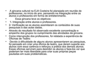 A gincana cultural na EJA Costeira foi planejada em reunião de professores, no início do ano, pensando na integração entre os alunos e professores em forma de entretenimento. Essa gincana teve os objetivos: 1- Integração entre alunos e professores. 2- Verificação se os alunos assimilaram os conteúdos de suas pesquisas e das aulas dadas. Através do resultado foi observado excelente concentração e empenho dos grupos no cumprimento das atividades da gincana. Como intervenção dos professores, foi relatada a experiência de Oficinas de Teatro: Devido à dificuldade de alguns alunos apresentarem as pesquisas, foi pensado em criar uma oficina de teatro, que deram suporte aos alunos com essa carência e reforçou a prática dos demais alunos. Essas oficinas serviram para desinibir os alunos e faze-los ver que poderiam ter mais liberdade para criar suas próprias peças pautadas em suas problemáticas. 
