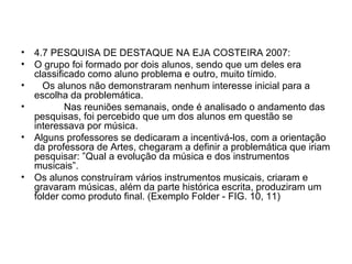 4.7 PESQUISA DE DESTAQUE NA EJA COSTEIRA 2007: O grupo foi formado por dois alunos, sendo que um deles era classificado como aluno problema e outro, muito tímido. Os alunos não demonstraram nenhum interesse inicial para a escolha da problemática. Nas reuniões semanais, onde é analisado o andamento das pesquisas, foi percebido que um dos alunos em questão se interessava por música. Alguns professores se dedicaram a incentivá-los, com a orientação da professora de Artes, chegaram a definir a problemática que iriam pesquisar: ”Qual a evolução da música e dos instrumentos musicais”. Os alunos construíram vários instrumentos musicais, criaram e gravaram músicas, além da parte histórica escrita, produziram um folder como produto final. (Exemplo Folder - FIG. 10, 11) 