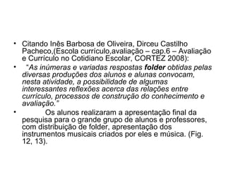 Citando Inês Barbosa de Oliveira, Dirceu Castilho Pacheco,(Escola currículo,avaliação – cap.6 – Avaliação e Currículo no Cotidiano Escolar, CORTEZ 2008): “ As inúmeras e variadas respostas  folder  obtidas pelas diversas produções dos alunos e alunas convocam, nesta atividade, a possibilidade de algumas interessantes reflexões acerca das relações entre currículo, processos de construção do conhecimento e avaliação.” Os alunos realizaram a apresentação final da pesquisa para o grande grupo de alunos e professores, com distribuição de folder, apresentação dos instrumentos musicais criados por eles e música. (Fig. 12, 13). 