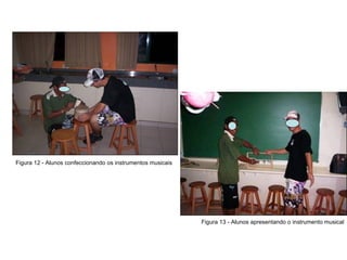 Figura 12 - Alunos confeccionando os instrumentos musicais Figura 13 - Alunos apresentando o instrumento musical 