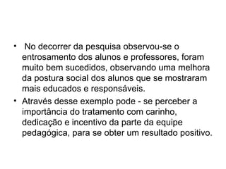 No decorrer da pesquisa observou-se o entrosamento dos alunos e professores, foram muito bem sucedidos, observando uma melhora da postura social dos alunos que se mostraram mais educados e responsáveis. Através desse exemplo pode - se perceber a importância do tratamento com carinho, dedicação e incentivo da parte da equipe pedagógica, para se obter um resultado positivo. 