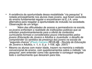 A existência da oportunidade dessa modalidade “via pesquisa” é notada principalmente nos alunos mais jovens, que foram excluídos do ensino fundamental regular e encontraram na E.J.A. uma alternativa para resgatar a oportunidade de inclusão na sociedade. Observação de um artigo:  “ Além das dificuldades de acesso e permanência na escola, os jovens enfrentam a realidade de instituições públicas que se orientam predominantemente para a oferta de conteúdos curriculares formais e considerados pouco interessantes pelos jovens (Educação de Jovens e Adultos e Juventude: o desafio de compreender os sentidos da presença dos jovens na escola da “segunda chance” ( Paulo  Carrano  REVEJ@ - Revista de Educação de Jovens e Adultos, v. 1, n. 0, p. 1-108, ago. 2007) “ Mesmo os alunos com maior idade, trazem na memória o método convencional de ensino, com questionamentos sobre o método “via pesquisa”,sem entender como irão aprender e conseguir resgatar todo o conhecimento que deixaram para trás. 