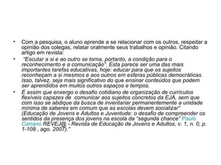 Com a pesquisa, o aluno aprende a se relacionar com os outros, respeitar a opinião dos colegas, relatar oralmente seus trabalhos e opinião. Citando artigo em revista: “ Escutar a si e ao outro se torna, portanto, a condição para o reconhecimento e a comunicação”. Esta parece ser uma das mais importantes tarefas educativas, hoje: educar para que os sujeitos reconheçam a si mesmos e aos outros em esferas públicas democráticas. Isso, talvez, seja mais significativo do que ensinar conteúdos que podem ser aprendidos em muitos outros espaços e tempos.  É assim que enxergo o desafio cotidiano de organização de currículos flexíveis capazes de  comunicar aos sujeitos concretos da EJA, sem que com isso se abdique da busca de inventariar permanentemente a unidade mínima de saberes em comum que as escolas devem socializar” (Educação de Jovens e Adultos e Juventude: o desafio de compreender os sentidos da presença dos jovens na escola da “segunda chance”  Paulo  Carrano  REVEJ@ - Revista de Educação de Jovens e Adultos, v. 1, n. 0, p. 1-108 , ago. 2007).” 