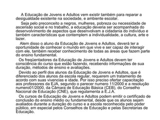 A Educação de Jovens e Adultos vem existir também para reparar a desigualdade existente na sociedade, e ambiente escolar. Seja pelo preconceito a negros, mulheres, pobreza ou necessidade de ascensão social e no trabalho, a educação deveria ser acompanhada do desenvolvimento de aspectos que desenvolvam a cidadania do indivíduo e também características que contemplem a individualidade, a cultura, arte e lazer. Alem disso o aluno da Educação de Jovens e Adultos, deverá ter a oportunidade de conhecer o mundo em que vive e ser capaz de interagir com ele, também receber conhecimento de todas as áreas que fazem parte do ensino fundamental. Os freqüentadores da Educação de Jovens e Adultos devem ter consciência do curso que estão fazendo, recebendo informações de sua duração, métodos de ensino e avaliações. Devido ao perfil dos alunos da Educação de Jovens e Adultos, que é diferenciado dos alunos da escola regular, requerem um tratamento de acordo com suas vivencias e idade. Por isso preciso ofertar capacitação aos professores da EJA, segundo o parecer numero 11/2000 e a resolução numero01/2000, da Câmara de Educação Básica (CEB), do Conselho Nacional de Educação (CNE), que regulamenta a E.J.A.  Os cursos de Educação de Jovens e Adultos podem emitir o certificado de conclusão do ensino médio ou fundamental, desde que os alunos sejam avaliados durante a duração do curso e a escola reconhecida pelo poder público, em especial pelos Conselhos de Educação e pelas Secretarias de Educação. 