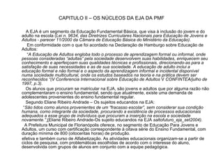 CAPITULO II – OS NÚCLEOS DA EJA DA PMF A EJA é um segmento da Educação Fundamental Básica, que visa à inclusão do jovem e do adulto na escola ( Lei n. 9634, das Diretrizes Curriculares Nacionais para Educação de Jovens e Adultos - parecer 11/2000 da Câmara de Educação Básica do Ministério da Educação) . Em conformidade com o que foi acordado na Declaração de Hamburgo sobre Educação de Adultos: “ A Educação de Adultos engloba todo o processo de aprendizagem formal ou   informal, onde pessoas consideradas “adultas” pela sociedade desenvolvem suas habilidades, enriquecem seu conhecimento e aperfeiçoam suas qualidades técnicas e profissionais, direcionando-as para a satisfação de suas necessidades e as de sua sociedade. A educação de adulto inclui a educação formal e não formal e o aspecto da aprendizagem informal e incidental disponível numa sociedade multicultural, onde os estudos baseados na teoria e na prática devem ser reconhecidos “(V Conferencia Internacional sobre Educação de Adultos  V  CONFINTEA/julho de 1997, p.3). Os alunos que procuram se matricular na EJA, são jovens e adultos que por alguma razão não complementaram o ensino fundamental, sendo que atualmente, existe uma demanda de adolescentes provenientes do ensino fundamental regular. Segundo Eliane Ribeiro Andrade – Os sujeitos educandos na EJA: “ São tidos como alunos provenientes de um “fracasso escolar”, sem considerar sua condição humana, como integrante da sociedade, procurando a existência de processos educacionais adequados a esse grupo de indivíduos que procuram a inserção na escola e sociedade novamente.”  ( Eliane Ribeiro Andrade-Os sujeito educandos na EJA  saltofuturo_eja_set2004). A Prefeitura Municipal de Florianópolis oferece, no segmento de Educação Para Jovens e Adultos, um curso com certificação correspondente à oitava série do Ensino Fundamental, com duração mínima de 800 (oitocentas horas) de produção.  efetiva e também curso de Alfabetização. As atividades educacionais organizam-se a partir de ciclos de pesquisa, com problemáticas escolhidas de acordo com o interesse do aluno, desenvolvida com grupos de alunos em conjunto com a equipe pedagógica. 