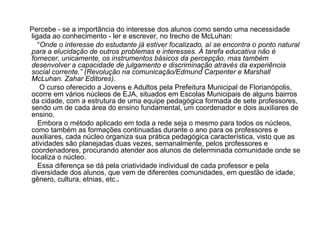 Percebe - se a importância do interesse dos alunos como sendo uma necessidade ligada ao conhecimento - ler e escrever, no trecho de McLuhan: “ Onde o interesse do estudante já estiver focalizado, aí se encontra o ponto natural para a elucidação de outros problemas e interesses. A tarefa educativa não é fornecer, unicamente, os instrumentos básicos da percepção, mas também desenvolver a capacidade de julgamento e discriminação através da experiência social corrente.” (Revolução na comunicação/Edmund Carpenter e Marshall McLuhan. Zahar Editores). O curso oferecido a Jovens e Adultos pela Prefeitura Municipal de Florianópolis, ocorre em vários núcleos de EJA, situados em Escolas Municipais de alguns bairros da cidade, com a estrutura de uma equipe pedagógica formada de sete professores, sendo um de cada área do ensino fundamental, um coordenador e dois auxiliares de ensino. Embora o método aplicado em toda a rede seja o mesmo para todos os núcleos, como também as formações continuadas durante o ano para os professores e auxiliares, cada núcleo organiza sua prática pedagógica característica, visto que as atividades são planejadas duas vezes, semanalmente, pelos professores e coordenadores, procurando atender aos alunos de determinada comunidade onde se localiza o núcleo. Essa diferença se dá pela criatividade individual de cada professor e pela diversidade dos alunos, que vem de diferentes comunidades, em questão de idade, gênero, cultura, etnias, etc. . 