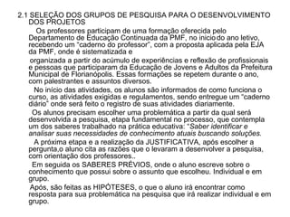 2.1 SELEÇÃO DOS GRUPOS DE PESQUISA PARA O DESENVOLVIMENTO DOS PROJETOS Os professores participam de uma formação oferecida pelo Departamento de Educação Continuada da PMF, no inicio   do ano letivo, recebendo um “caderno do professor”, com a proposta aplicada pela EJA da PMF, onde é sistematizada e  organizada a partir do acúmulo de experiências e reflexão de profissionais e pessoas que participaram da Educação de Jovens e Adultos da Prefeitura Municipal de Florianópolis. Essas formações se repetem durante o ano, com palestrantes e assuntos diversos.  No início das atividades, os alunos são informados de como funciona o curso, as atividades exigidas e regulamentos, sendo entregue um “caderno diário” onde será feito o registro de suas atividades diariamente. Os alunos precisam escolher uma problemática a partir da qual será desenvolvida a pesquisa, etapa fundamental no processo, que contempla um dos saberes trabalhado na prática educativa: “ Saber identificar e analisar suas necessidades de conhecimento atuais buscando soluções. A próxima etapa e a realização da JUSTIFICATIVA, após escolher a pergunta,o aluno cita as razões que o levaram a desenvolver a pesquisa, com orientação dos professores.. Em seguida os SABERES PRÉVIOS, onde o aluno escreve sobre o conhecimento que possui sobre o assunto que escolheu. Individual e em grupo. Após, são feitas as HIPÓTESES, o que o aluno irá encontrar como resposta para sua problemática na pesquisa que irá realizar individual e em grupo. 