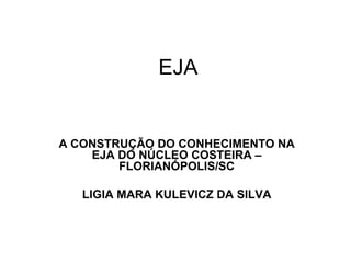 EJA A CONSTRUÇÃO DO CONHECIMENTO NA EJA DO NÚCLEO COSTEIRA – FLORIANÓPOLIS/SC LIGIA MARA KULEVICZ DA SILVA 