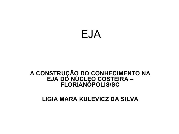 EJA A CONSTRUÇÃO DO CONHECIMENTO NA EJA DO NÚCLEO COSTEIRA – FLORIANÓPOLIS/SC LIGIA MARA KULEVICZ DA SILVA 