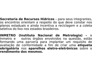 Secretaria de Recursos Hídricos  – para seus integrantes, os encontros orientam a respeito do que deve constar nos planos estaduais e ainda incentiva a reciclagem e a coleta seletiva do lixo nos estados brasileiros. INMETRO (Instituto Nacional de Metrologia) –  o Inmetro e  outros órgãos envolvidos na questão, estão formando uma parceria para implantar um requisito de avaliação de conformidade a fim de criar uma  etiqueta obrigatória  nos  aparelhos   eletro-eletrônicos  sobre o  rendimento dos mesmos. 