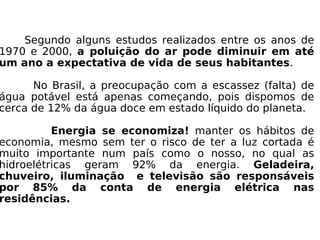 Segundo alguns estudos realizados entre os anos de 1970 e 2000,  a poluição do ar pode diminuir em até um ano a expectativa de vida de seus habitantes . No Brasil, a preocupação com a escassez (falta) de água potável está apenas começando, pois dispomos de cerca de 12% da água doce em estado líquido do planeta. Energia se economiza!  manter os hábitos de economia, mesmo sem ter o risco de ter a luz cortada é muito importante num país como o nosso, no qual as hidroelétricas geram 92% da energia.  Geladeira, chuveiro, iluminação  e televisão são responsáveis por 85% da conta de energia elétrica nas residências. 