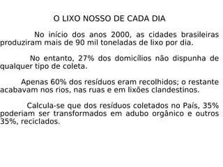 O LIXO NOSSO DE CADA DIA No início dos anos 2000, as cidades brasileiras produziram mais de 90 mil toneladas de lixo por dia. No entanto, 27% dos domicílios não dispunha de qualquer tipo de coleta. Apenas 60% dos resíduos eram recolhidos; o restante acabavam nos rios, nas ruas e em lixões clandestinos. Calcula-se que dos resíduos coletados no País, 35% poderiam ser transformados em adubo orgânico e outros 35%, reciclados. 