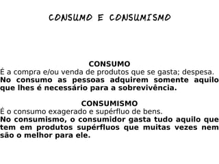 CONSUMO E CONSUMISMO CONSUMO É a compra e/ou venda de produtos que se gasta; despesa. No consumo as pessoas adquirem somente aquilo que lhes é necessário para a sobrevivência. CONSUMISMO É o consumo exagerado e supérfluo de bens. No consumismo, o consumidor gasta tudo aquilo que tem em produtos supérfluos que muitas vezes nem são o melhor para ele. 