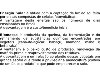 Energia Solar  é obtida com a captação da luz do sol feita por placas compostas de células fotovoltáicas. A vantagem desta energia são os números de dias ensolarados no Brasil. A desvantagem é o custo/benefício inicial. Biomassa  é produzida da queima, da fermentação e do refinamento de substâncias químicas encontradas em vegetais (cana-de-açúcar, babaçu, mamona, milho e beterraba). A vantagem é o baixo custo de produção, renovação da matéria-prima e reaproveitamento dos resíduos. A desvantagem é em relação ao plantio desses vegetais em grande escala que tende a privilegiar a monocultura (cultivo de um único produto) o que pode empobrecer o solo. 