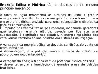 Energia Eólica e Hídrica  são produzidas com o mesmo princípio mecânico. A força da água movimenta as turbinas da usina e produz energia mecânica. No interior de um gerador, ela é transformada em energia elétrica, enviada para uma subestação e distribuída para os consumidores. O impulso dos ventos faz as pás rodarem, acionando geradores que produzem energia elétrica. Levada por fios até uma subestação, é distribuída nas cidades. A energia mecânica dos cata-ventos também aciona bombas em sistemas de irrigação. A vantagem da energia eólica se deve às condições de vento do litoral brasileiro. A desvantagem, é a poluição sonora e riscos de colisão de pássaros em rotas migratórias. A vatagem da energia hídrica vem do potencial hídrico dos rios. A desvantagem, é a inundação de grandes áreas de cidades brasileiras. 