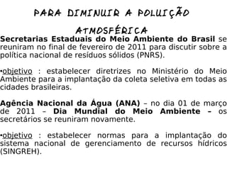 QUE MEDIDAS O GOVERNO PODE TOMAR PARA DIMINUIR A POLUIÇÃO ATMOSFÉRICA Secretarias Estaduais do Meio Ambiente do Brasil  se reuniram no final de fevereiro de 2011 para discutir sobre a política nacional de resíduos sólidos (PNRS). objetivo  : estabelecer diretrizes no Ministério do Meio Ambiente para a implantação da coleta seletiva em todas as cidades brasileiras. Agência Nacional da Água (ANA)  – no dia 01 de março de 2011 –  Dia Mundial do Meio Ambiente –  os secretários se reuniram novamente. objetivo  : estabelecer normas para a implantação do sistema nacional de gerenciamento de recursos hídricos (SINGREH). 