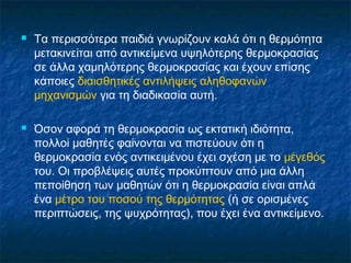    Τα περισσότερα παιδιά γνωρίζουν καλά ότι η θερμότητα
    μετακινείται από αντικείμενα υψηλότερης θερμοκρασίας
    σε άλλα χαμηλότερης θερμοκρασίας και έχουν επίσης
    κάποιες διαισθητικές αντιλήψεις αληθοφανών
    μηχανισμών για τη διαδικασία αυτή.

   Όσον αφορά τη θερμοκρασία ως εκτατική ιδιότητα,
    πολλοί μαθητές φαίνονται να πιστεύουν ότι η
    θερμοκρασία ενός αντικειμένου έχει σχέση με το μέγεθός
    του. Οι προβλέψεις αυτές προκύπτουν από μια άλλη
    πεποίθηση των μαθητών ότι η θερμοκρασία είναι απλά
    ένα μέτρο του ποσού της θερμότητας (ή σε ορισμένες
    περιπτώσεις, της ψυχρότητας), που έχει ένα αντικείμενο.
 
