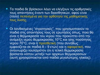    Τα παιδιά δε βρίσκουν λόγο να ελέγξουν τις αριθμητικές
    τους απαντήσεις έναντι των διαισθητικών, αφού είναι
    (τόσο) πεπεισμένα για την ορθότητα της μαθηματικής
    τους λύσης.

   Οι λανθασμένες “στρατηγικές”, που χρησιμοποιούν τα
    παιδιά στις απαντήσεις τους σε ερωτήσεις όπως, ποια θα
    είναι η θερμοκρασία του νερού που προκύπτει από την
    ανάμειξη νερού θερμοκρασίας 10°C και ίσης ποσότητας
    νερού 70°C, είναι η προσθετική (που συνήθως
    εμφανίζεται σε παιδιά 8 – 9 ετών) και η αφαιρετική, που
    αναγνωρίζει τουλάχιστον ότι η τελική θερμοκρασία
    βρίσκεται κάπου μεταξύ των αρχικών θερμοκρασιών
    (αυτή χρησιμοποιείται από παιδιά μεγαλύτερης ηλικίας).
 