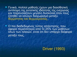    Γενικά, πολλοί μαθητές έχουν μια διαισθητική
    αντίληψη της εκτατικής ιδιότητας της ενέργειας
    και παρουσιάζουν μεγάλη δυσκολία όταν τους
    ζητηθεί να κάνουν διαχωρισμό μεταξύ
    θερμότητας και θερμοκρασίας.

   Ο πιο διαδεδομένος τύπος απάντησης, που
    αφορά περισσότερο από το 25% των μαθητών
    όλων των ηλικιών, είναι ότι δεν υπάρχει διαφορά
    μεταξύ τους.



                              Driver (1993)
 