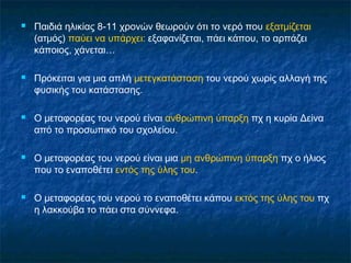    Παιδιά ηλικίας 8-11 χρονών θεωρούν ότι το νερό που εξατμίζεται
    (ατμός) παύει να υπάρχει: εξαφανίζεται, πάει κάπου, το αρπάζει
    κάποιος, χάνεται…

   Πρόκειται για μια απλή μετεγκατάσταση του νερού χωρίς αλλαγή της
    φυσικής του κατάστασης.

   Ο μεταφορέας του νερού είναι ανθρώπινη ύπαρξη πχ η κυρία Δείνα
    από το προσωπικό του σχολείου.

   Ο μεταφορέας του νερού είναι μια μη ανθρώπινη ύπαρξη πχ ο ήλιος
    που το εναποθέτει εντός της ύλης του.

   Ο μεταφορέας του νερού το εναποθέτει κάπου εκτός της ύλης του πχ
    η λακκούβα το πάει στα σύννεφα.
 