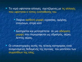    Το νερό υφίσταται αλλαγές σχετιζόμενες με τις αλλαγές
    που υφίσταται ο τόπος εναπόθεσής του.

           Παίρνει αισθητή μορφή υγρασίας, ομίχλης,
            σταγόνων, σπρέι κλπ

           Διατηρείται και μετατρέπεται σε μια αδιόρατη
            μορφή που περιγράφεται ως υδρατμός, αέριο,
            λεπτός αέρας.

   Οι υποκατηγορίες αυτής της τελικής κατηγορίας είναι
    αναμενόμενες δεδομένης της άγνοιας του μοντέλου των
    σωματιδίων της ύλης.
 