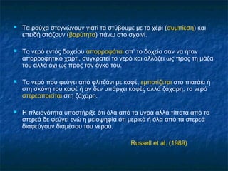    Τα ρούχα στεγνώνουν γιατί τα στύβουμε με το χέρι (συμπίεση) και
    επειδή στάζουν (βαρύτητα) πάνω στο σχοινί.

   Το νερό εντός δοχείου απορροφάται απ’ το δοχείο σαν να ήταν
    απορροφητικό χαρτί, συγκρατεί το νερό και αλλάζει ως προς τη μάζα
    του αλλά όχι ως προς τον όγκο του.

   Το νερό που φεύγει από φλιτζάνι με καφέ, εμποτίζεται στο πιατάκι ή
    στη σκόνη του καφέ ή αν δεν υπάρχει καφές αλλά ζάχαρη, το νερό
    στερεοποιείται στη ζάχαρη.

   Η πλειονότητα υποστήριξε ότι όλα από τα υγρά αλλά τίποτα από τα
    στερεά δε φεύγει ενώ η μειοψηφία ότι μερικά ή όλα από τα στερεά
    διαφεύγουν διαμέσου του νερού.

                                          Russell et al. (1989)
 