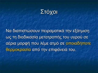 Στόχοι


Να διαπιστώσουν πειραματικά την εξάτμιση
ως τη διαδικασία μετατροπής του υγρού σε
αέρια μορφή που λέμε ατμό σε οποιαδήποτε
θερμοκρασία από την επιφάνειά του.
 