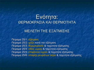 Ενότητα:
     ΘΕΡΜΟΚΡΑΣΙΑ ΚΑΙ ΘΕΡΜΟΤΗΤΑ

          ΜΕΛΕΤΗ ΤΗΣ ΕΞΑΤΜΙΣΗΣ

Πείραμα 25/1: εξάτμιση
Πείραμα 25/2: ψύξη κατά την εξάτμιση
Πείραμα 25/3: θερμοκρασία & ταχύτητα εξάτμισης
Πείραμα 25/4: είδος υγρού & ταχύτητα εξάτμισης
Πείραμα 25/5: επιφάνεια υγρού & ταχύτητα εξάτμισης
Πείραμα 25/6: ύπαρξη ρευμάτων αέρα & ταχύτητα εξάτμισης
 