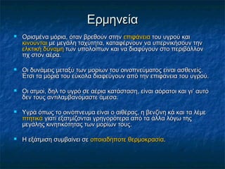 Ερμηνεία
   Ορισμένα μόρια, όταν βρεθούν στην επιφάνεια του υγρού και
    κινούνται με μεγάλη ταχύτητα, καταφέρνουν να υπερνικήσουν την
    ελκτική δύναμη των υπολοίπων και να διαφύγουν στο περιβάλλον
    πχ στον αέρα.

   Οι δυνάμεις μεταξύ των μορίων του οινοπνεύματος είναι ασθενείς.
    Έτσι τα μόριά του εύκολα διαφεύγουν από την επιφάνεια του υγρού.

   Οι ατμοί, δηλ το υγρό σε αέρια κατάσταση, είναι αόρατοι και γι’ αυτό
    δεν τους αντιλαμβανόμαστε άμεσα.

   Υγρά όπως το οινόπνευμα είναι ο αιθέρας, η βενζίνη κά και τα λέμε
    πτητικά γιατί εξατμίζονται γρηγορότερα από τα άλλα λόγω της
    μεγάλης κινητικότητας των μορίων τους.

   Η εξάτμιση συμβαίνει σε οποιαδήποτε θερμοκρασία.
 
