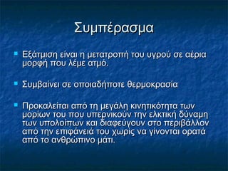 Συμπέρασμα
   Εξάτμιση είναι η μετατροπή του υγρού σε αέρια
    μορφή που λέμε ατμό.

   Συμβαίνει σε οποιαδήποτε θερμοκρασία

   Προκαλείται από τη μεγάλη κινητικότητα των
    μορίων του που υπερνικούν την ελκτική δύναμη
    των υπολοίπων και διαφεύγουν στο περιβάλλον
    από την επιφάνειά του χωρίς να γίνονται ορατά
    από το ανθρώπινο μάτι.
 