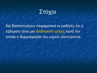 Στόχοι

Να διαπιστώσουν πειραματικά οι μαθητές ότι η
εξάτμιση είναι μια διαδικασία ψύξης κατά την
οποία η θερμοκρασία του υγρού ελαττώνεται.
 