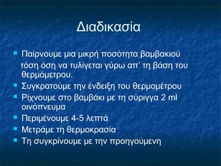 Διαδικασία
   Παίρνουμε μια μικρή ποσότητα βαμβακιού
    τόση όση να τυλίγεται γύρω απ’ τη βάση του
    θερμόμετρου.
   Συγκρατούμε την ένδειξη του θερμομέτρου
   Ρίχνουμε στο βαμβάκι με τη σύριγγα 2 ml
    οινόπνευμα
   Περιμένουμε 4-5 λεπτά
   Μετράμε τη θερμοκρασία
   Τη συγκρίνουμε με την προηγούμενη
 