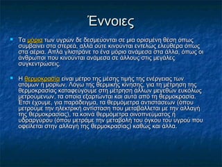 Έννοιες
   Τα μόρια των υγρών δε δεσμεύονται σε μια ορισμένη θέση όπως
    συμβαίνει στα στερεά, αλλά ούτε κινούνται εντελώς ελεύθερα όπως
    στα αέρια. Απλά γλιστράνε το ένα μόριο ανάμεσα στα άλλα, όπως οι
    άνθρωποι που κινούνται ανάμεσα σε άλλους στις μεγάλες
    συγκεντρώσεις.

   Η θερμοκρασία είναι μέτρο της μέσης τιμής της ενέργειας των
    ατόμων ή μορίων. Λόγω της θερμικής κίνησης, για τη μέτρηση της
    θερμοκρασίας καταφεύγουμε στη μέτρηση άλλων μεγεθών ευκόλως
    μετρούμενων, τα οποία εξαρτώνται και αυτά από τη θερμοκρασία.
    Έτσι έχουμε, για παράδειγμα, τα θερμόμετρα αντιστάσεων (όπου
    μετρούμε την ηλεκτρική αντίσταση που μεταβάλλεται με την αλλαγή
    της θερμοκρασίας), τα κοινά θερμόμετρα οινοπνεύματος ή
    υδραργύρου (όπου μετράμε την μεταβολή του όγκου του υγρού που
    οφείλεται στην αλλαγή της θερμοκρασίας) καθώς και άλλα.
 
