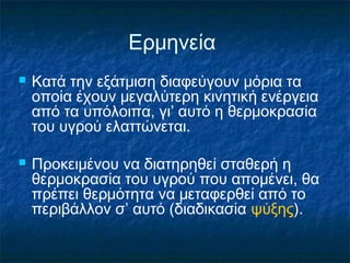 Ερμηνεία
   Κατά την εξάτμιση διαφεύγουν μόρια τα
    οποία έχουν μεγαλύτερη κινητική ενέργεια
    από τα υπόλοιπα, γι’ αυτό η θερμοκρασία
    του υγρού ελαττώνεται.

   Προκειμένου να διατηρηθεί σταθερή η
    θερμοκρασία του υγρού που απομένει, θα
    πρέπει θερμότητα να μεταφερθεί από το
    περιβάλλον σ’ αυτό (διαδικασία ψύξης).
 