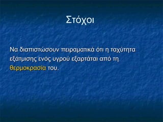 Στόχοι

Να διαπιστώσουν πειραματικά ότι η ταχύτητα
εξάτμισης ενός υγρού εξαρτάται από τη
θερμοκρασία του.
 