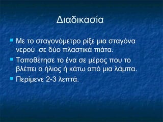 Διαδικασία
   Με το σταγονόμετρο ρίξε μια σταγόνα
    νερού σε δύο πλαστικά πιάτα.
   Τοποθέτησε το ένα σε μέρος που το
    βλέπει ο ήλιος ή κάτω από μια λάμπα.
   Περίμενε 2-3 λεπτά.
 