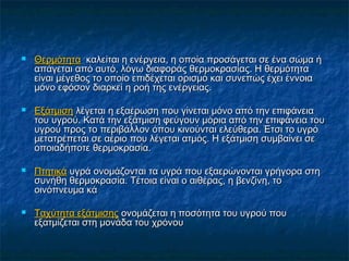    Θερμότητα καλείται η ενέργεια, η οποία προσάγεται σε ένα σώμα ή
    απάγεται από αυτό, λόγω διαφοράς θερμοκρασίας. Η θερμότητα
    είναι μέγεθος το οποίο επιδέχεται ορισμό και συνεπώς έχει έννοια
    μόνο εφόσον διαρκεί η ροή της ενέργειας.

   Εξάτμιση λέγεται η εξαέρωση που γίνεται μόνο από την επιφάνεια
    του υγρού. Κατά την εξάτμιση φεύγουν μόρια από την επιφάνεια του
    υγρού προς το περιβάλλον όπου κινούνται ελεύθερα. Έτσι το υγρό
    μετατρέπεται σε αέριο που λέγεται ατμός. Η εξάτμιση συμβαίνει σε
    οποιαδήποτε θερμοκρασία.

   Πτητικά υγρά ονομάζονται τα υγρά που εξαερώνονται γρήγορα στη
    συνήθη θερμοκρασία. Τέτοια είναι ο αιθέρας, η βενζίνη, το
    οινόπνευμα κά

   Ταχύτητα εξάτμισης ονομάζεται η ποσότητα του υγρού που
    εξατμίζεται στη μονάδα του χρόνου
 
