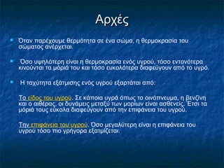 Αρχές
   Όταν παρέχουμε θερμότητα σε ένα σώμα, η θερμοκρασία του
    σώματος ανέρχεται.

    Όσο υψηλότερη είναι η θερμοκρασία ενός υγρού, τόσο εντονότερα
    κινούνται τα μόριά του και τόσο ευκολότερα διαφεύγουν από το υγρό.

   Η ταχύτητα εξάτμισης ενός υγρού εξαρτάται από:

    Το είδος του υγρού. Σε κάποια υγρά όπως το οινόπνευμα, η βενζίνη
    και ο αιθέρας, οι δυνάμεις μεταξύ των μορίων είναι ασθενείς. Έτσι τα
    μόριά τους εύκολα διαφεύγουν από την επιφάνεια του υγρού.

    Την επιφάνεια του υγρού. Όσο μεγαλύτερη είναι η επιφάνεια του
    υγρού τόσο πιο γρήγορα εξατμίζεται.
 