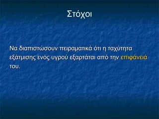 Στόχοι


Να διαπιστώσουν πειραματικά ότι η ταχύτητα
εξάτμισης ενός υγρού εξαρτάται από την επιφάνειά
του.
 