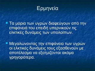 Ερμηνεία

   Τα μόρια των υγρών διαφεύγουν από την
    επιφάνειά του επειδή υπερνικούν τις
    ελκτικές δυνάμεις των υπολοίπων.

   Μεγαλώνοντας την επιφάνεια των υγρών
    οι ελκτικές δυνάμεις τους εξασθενούν με
    αποτέλεσμα να εξατμίζονται ακόμα
    γρηγορότερα.
 