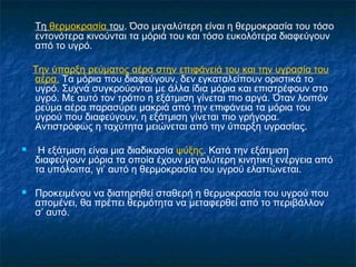 Τη θερμοκρασία του. Όσο μεγαλύτερη είναι η θερμοκρασία του τόσο
    εντονότερα κινούνται τα μόριά του και τόσο ευκολότερα διαφεύγουν
    από το υγρό.

    Την ύπαρξη ρεύματος αέρα στην επιφάνειά του και την υγρασία του
    αέρα. Τα μόρια που διαφεύγουν, δεν εγκαταλείπουν οριστικά το
    υγρό. Συχνά συγκρούονται με άλλα ίδια μόρια και επιστρέφουν στο
    υγρό. Με αυτό τον τρόπο η εξάτμιση γίνεται πιο αργά. Όταν λοιπόν
    ρεύμα αέρα παρασύρει μακριά από την επιφάνεια τα μόρια του
    υγρού που διαφεύγουν, η εξάτμιση γίνεται πιο γρήγορα.
    Αντιστρόφως η ταχύτητα μειώνεται από την ύπαρξη υγρασίας.

    Η εξάτμιση είναι μια διαδικασία ψύξης. Κατά την εξάτμιση
    διαφεύγουν μόρια τα οποία έχουν μεγαλύτερη κινητική ενέργεια από
    τα υπόλοιπα, γι’ αυτό η θερμοκρασία του υγρού ελαττώνεται.

   Προκειμένου να διατηρηθεί σταθερή η θερμοκρασία του υγρού που
    απομένει, θα πρέπει θερμότητα να μεταφερθεί από το περιβάλλον
    σ’ αυτό.
 