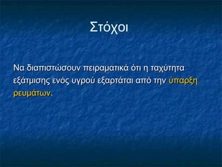 Στόχοι

Να διαπιστώσουν πειραματικά ότι η ταχύτητα
εξάτμισης ενός υγρού εξαρτάται από την ύπαρξη
ρευμάτων.
 