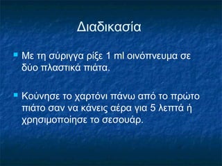 Διαδικασία
   Με τη σύριγγα ρίξε 1 ml οινόπνευμα σε
    δύο πλαστικά πιάτα.

   Κούνησε το χαρτόνι πάνω από το πρώτο
    πιάτο σαν να κάνεις αέρα για 5 λεπτά ή
    χρησιμοποίησε το σεσουάρ.
 