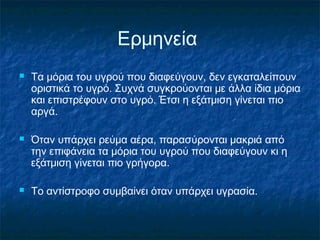 Ερμηνεία
   Τα μόρια του υγρού που διαφεύγουν, δεν εγκαταλείπουν
    οριστικά το υγρό. Συχνά συγκρούονται με άλλα ίδια μόρια
    και επιστρέφουν στο υγρό. Έτσι η εξάτμιση γίνεται πιο
    αργά.

   Όταν υπάρχει ρεύμα αέρα, παρασύρονται μακριά από
    την επιφάνεια τα μόρια του υγρού που διαφεύγουν κι η
    εξάτμιση γίνεται πιο γρήγορα.

   Το αντίστροφο συμβαίνει όταν υπάρχει υγρασία.
 