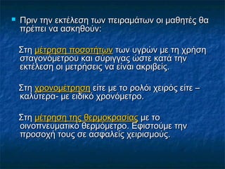    Πριν την εκτέλεση των πειραμάτων οι μαθητές θα
    πρέπει να ασκηθούν:

    Στη μέτρηση ποσοτήτων των υγρών με τη χρήση
    σταγονόμετρου και σύριγγας ώστε κατά την
    εκτέλεση οι μετρήσεις να είναι ακριβείς.

    Στη χρονομέτρηση είτε με το ρολόι χειρός είτε –
    καλύτερα- με ειδικό χρονόμετρο.

    Στη μέτρηση της θερμοκρασίας με το
    οινοπνευματικό θερμόμετρο. Εφιστούμε την
    προσοχή τους σε ασφαλείς χειρισμούς.
 